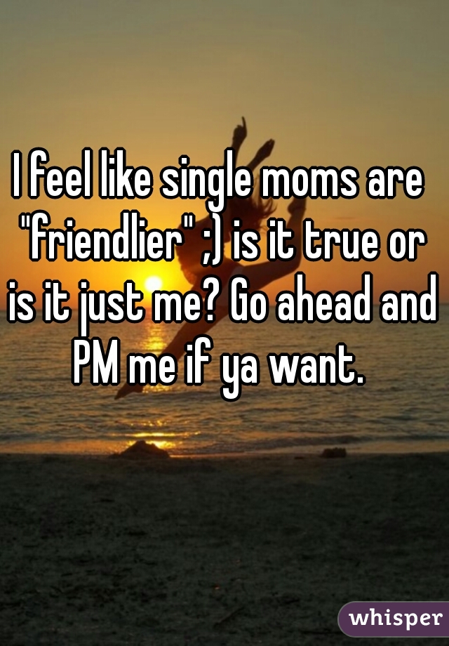 I feel like single moms are "friendlier" ;) is it true or is it just me? Go ahead and PM me if ya want. 