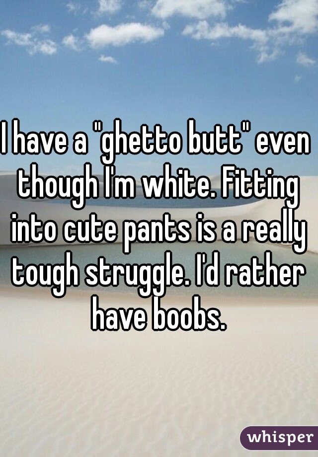 I have a "ghetto butt" even though I'm white. Fitting into cute pants is a really tough struggle. I'd rather have boobs.