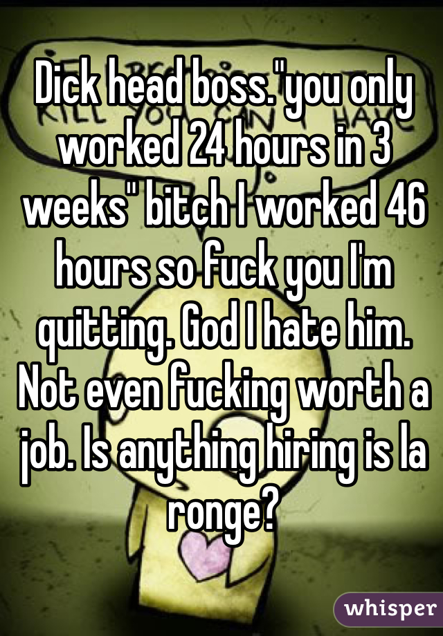 Dick head boss."you only worked 24 hours in 3 weeks" bitch I worked 46 hours so fuck you I'm quitting. God I hate him. Not even fucking worth a job. Is anything hiring is la ronge?