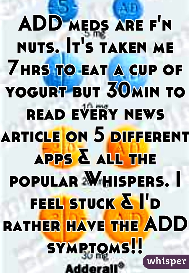 ADD meds are f'n nuts. It's taken me 7hrs to eat a cup of yogurt but 30min to read every news article on 5 different apps & all the popular Whispers. I feel stuck & I'd rather have the ADD symptoms!!