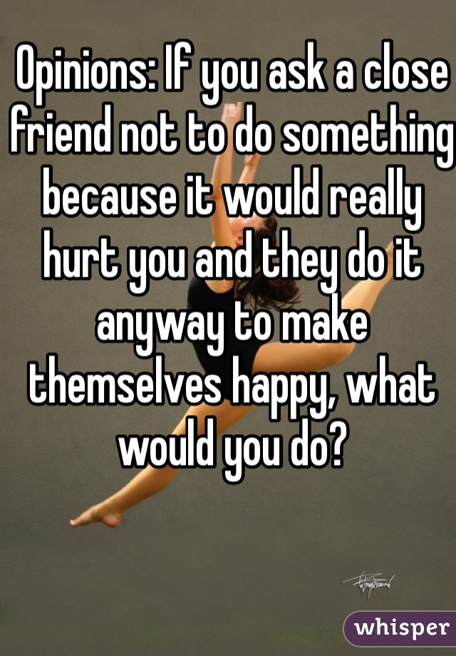 Opinions: If you ask a close friend not to do something because it would really hurt you and they do it anyway to make themselves happy, what would you do? 
