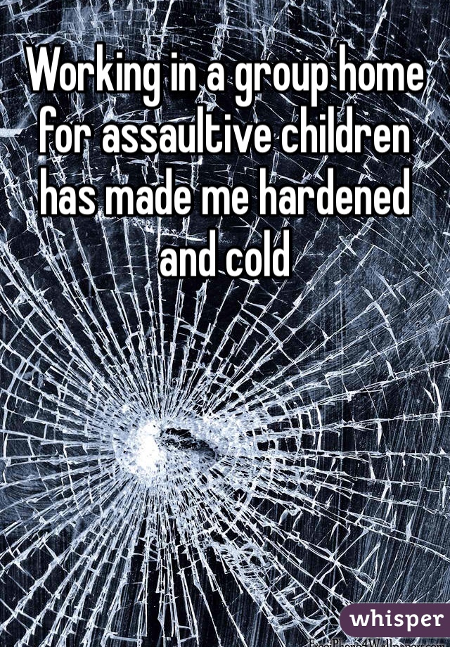 Working in a group home for assaultive children has made me hardened and cold
