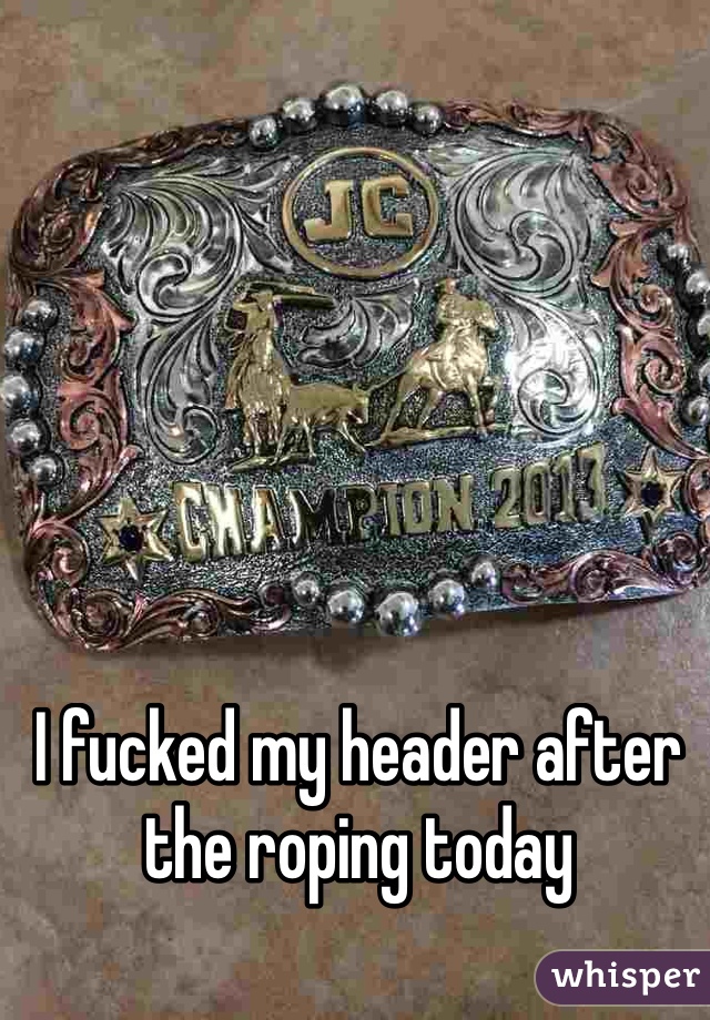 I fucked my header after the roping today 