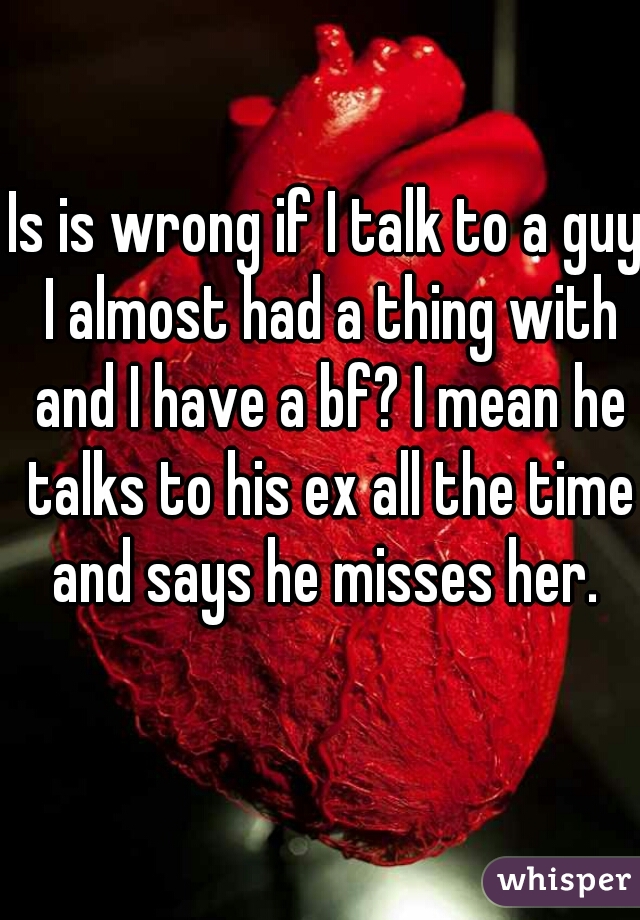 Is is wrong if I talk to a guy I almost had a thing with and I have a bf? I mean he talks to his ex all the time and says he misses her. 