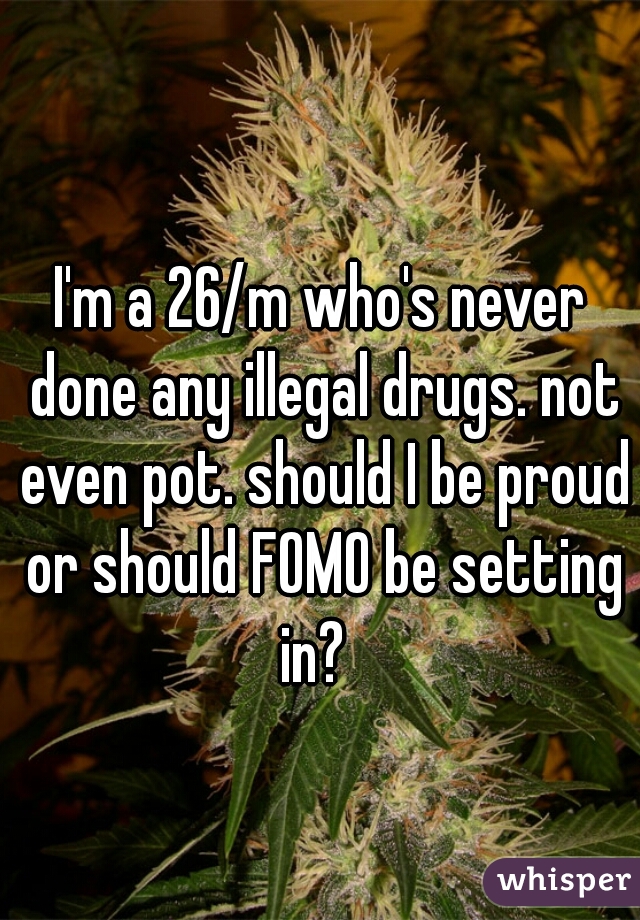 I'm a 26/m who's never done any illegal drugs. not even pot. should I be proud or should FOMO be setting in?  