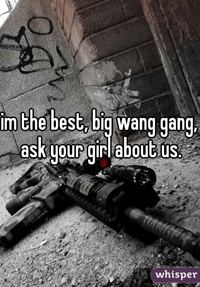 im the best, big wang gang, ask your girl about us.