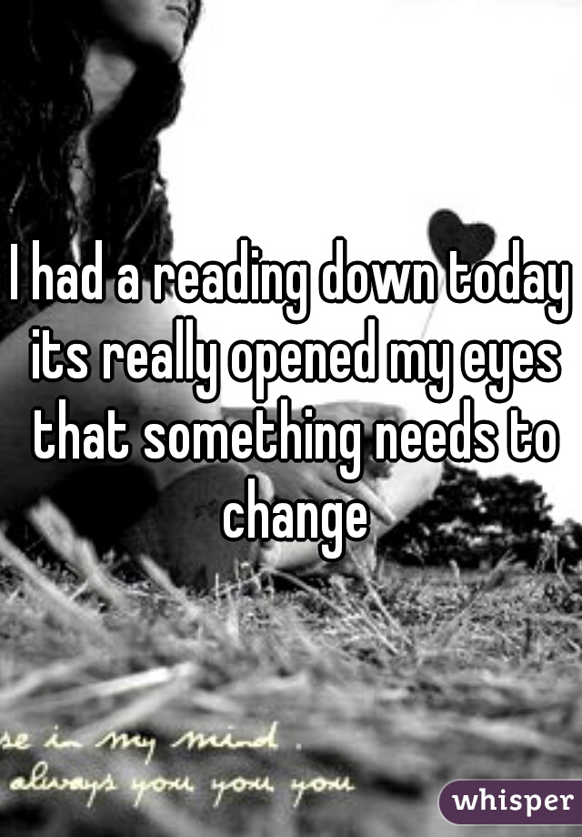 I had a reading down today its really opened my eyes that something needs to change