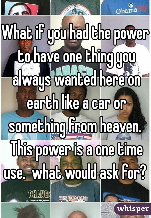 What if you had the power to have one thing you always wanted here on earth like a car or something from heaven.  This power is a one time use.  what would ask for? 