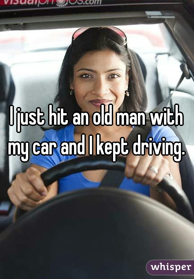 I just hit an old man with my car and I kept driving. 