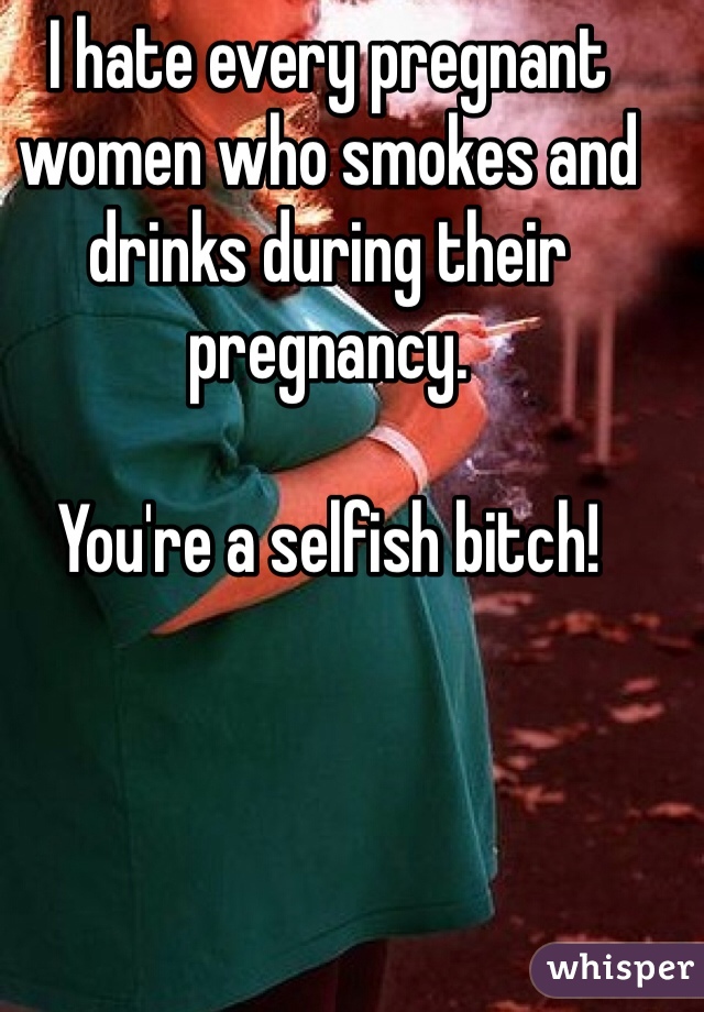 I hate every pregnant women who smokes and drinks during their pregnancy.

You're a selfish bitch!