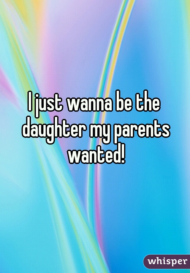 I just wanna be the daughter my parents wanted!