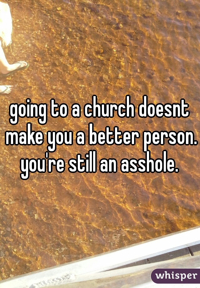 going to a church doesnt make you a better person. you're still an asshole. 