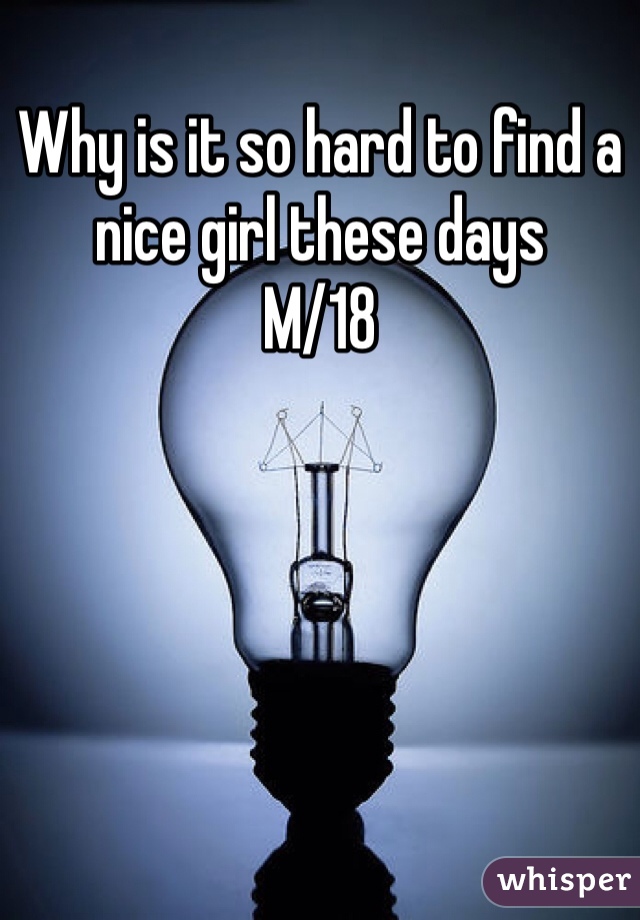 Why is it so hard to find a nice girl these days 
M/18