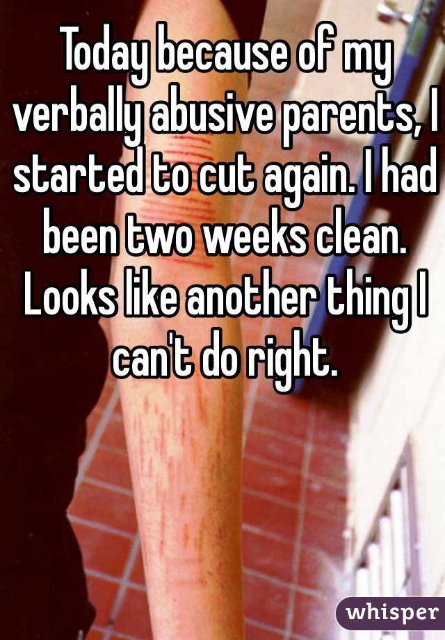 Today because of my verbally abusive parents, I started to cut again. I had been two weeks clean. Looks like another thing I can't do right.