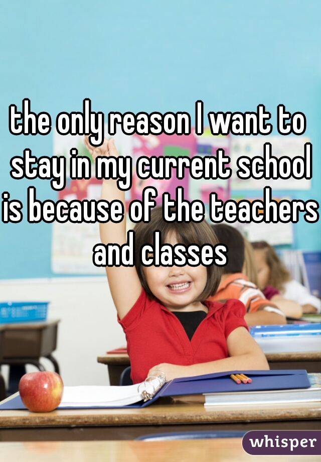 the only reason I want to stay in my current school is because of the teachers and classes