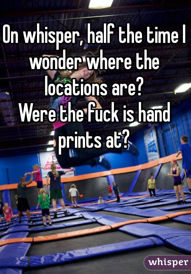 On whisper, half the time I wonder where the locations are? 
Were the fuck is hand prints at?