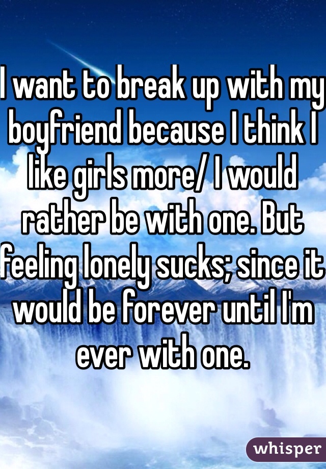 I want to break up with my boyfriend because I think I like girls more/ I would rather be with one. But feeling lonely sucks; since it would be forever until I'm ever with one. 