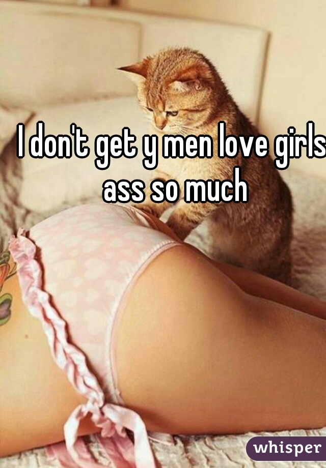 I don't get y men love girls  ass so much 