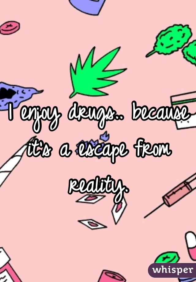 I enjoy drugs.. because it's a escape from reality. 