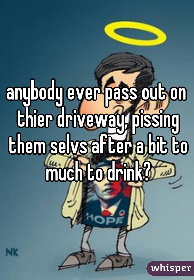 anybody ever pass out on thier driveway, pissing them selvs after a bit to much to drink?