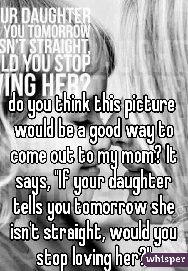 do you think this picture would be a good way to come out to my mom? It says, "If your daughter tells you tomorrow she isn't straight, would you stop loving her?"
