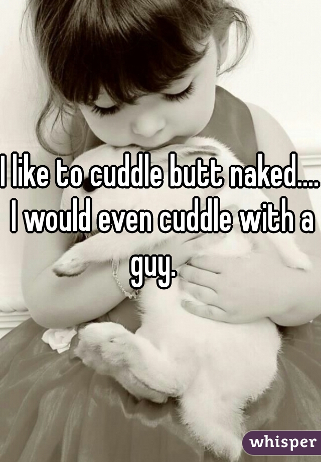 I like to cuddle butt naked.... I would even cuddle with a guy.   