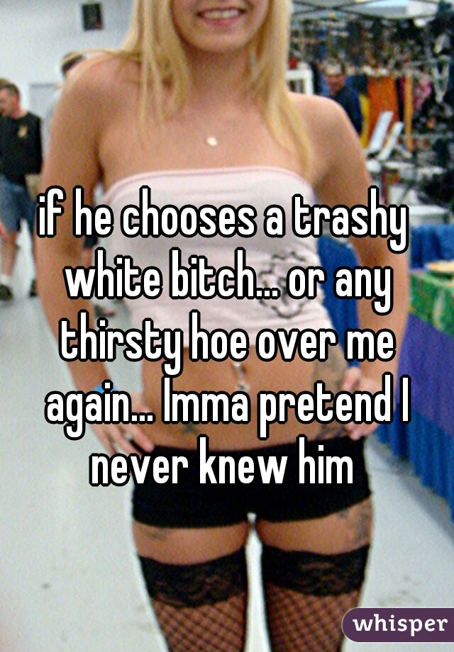 if he chooses a trashy white bitch... or any thirsty hoe over me again... Imma pretend I never knew him 