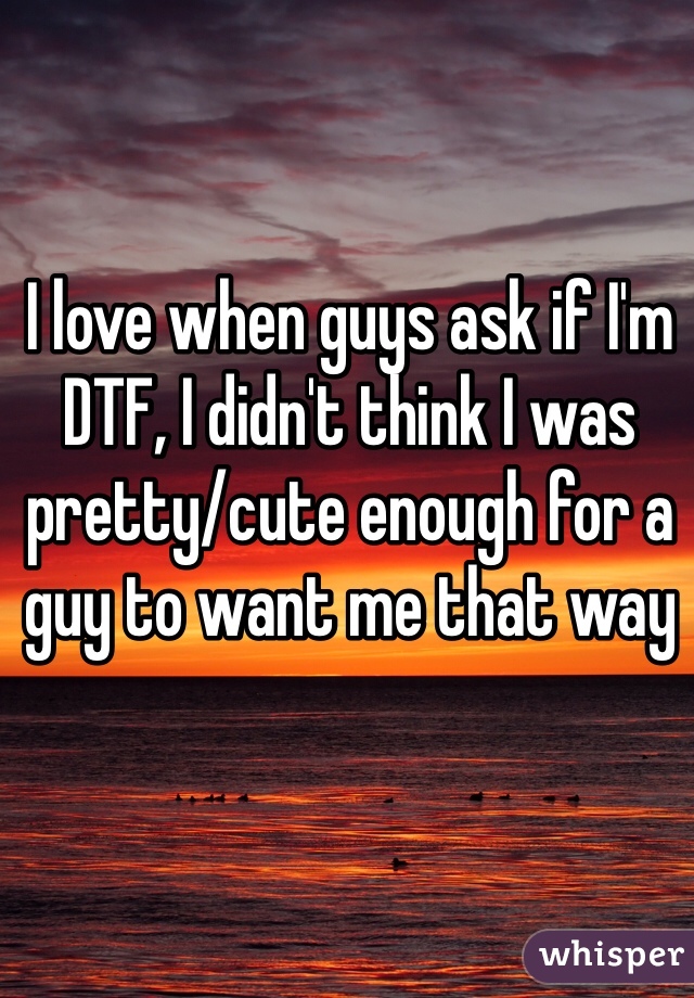 I love when guys ask if I'm DTF, I didn't think I was pretty/cute enough for a guy to want me that way 