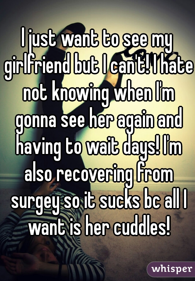 I just want to see my girlfriend but I can't! I hate not knowing when I'm gonna see her again and having to wait days! I'm also recovering from surgey so it sucks bc all I want is her cuddles!