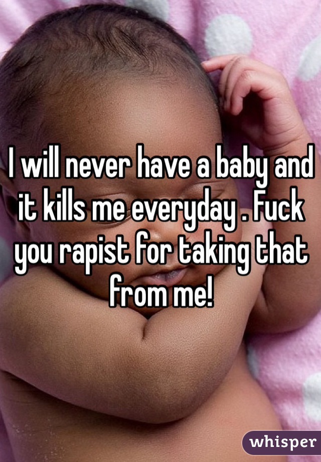 I will never have a baby and it kills me everyday . Fuck you rapist for taking that from me! 
