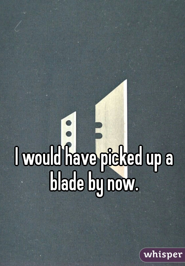 I would have picked up a blade by now. 
