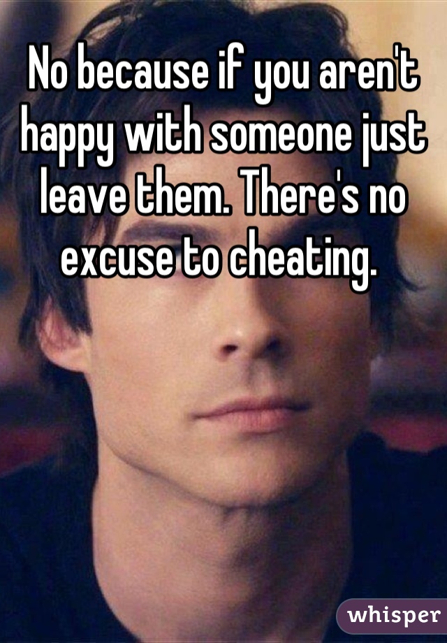 No because if you aren't happy with someone just leave them. There's no excuse to cheating. 
