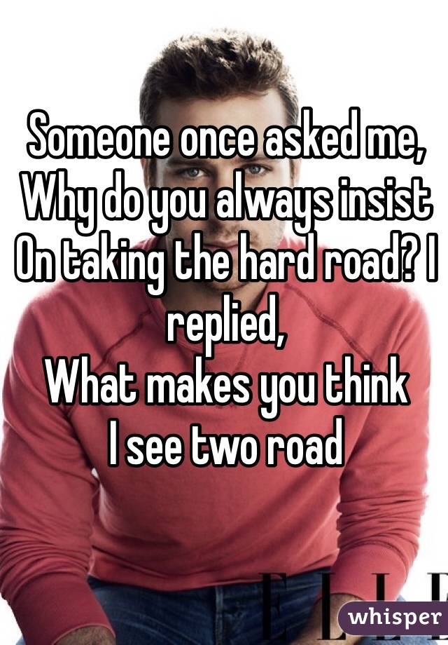 Someone once asked me,
Why do you always insist
On taking the hard road? I replied, 
What makes you think
I see two road