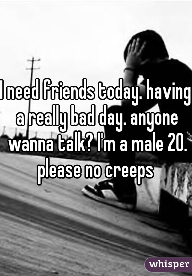 I need friends today. having a really bad day. anyone wanna talk? I'm a male 20. please no creeps 