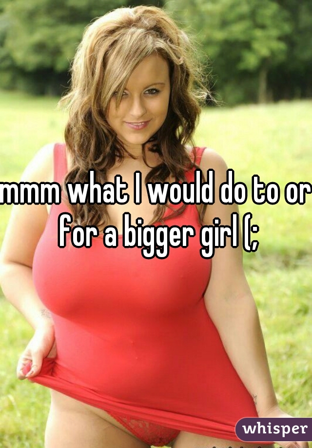 mmm what I would do to or for a bigger girl (;