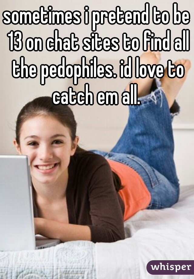 sometimes i pretend to be 13 on chat sites to find all the pedophiles. id love to catch em all. 