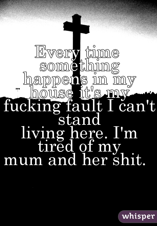 Every time something

 happens in my house it's my

 fucking fault I can't stand

 living here. I'm tired of my

 mum and her shit.  