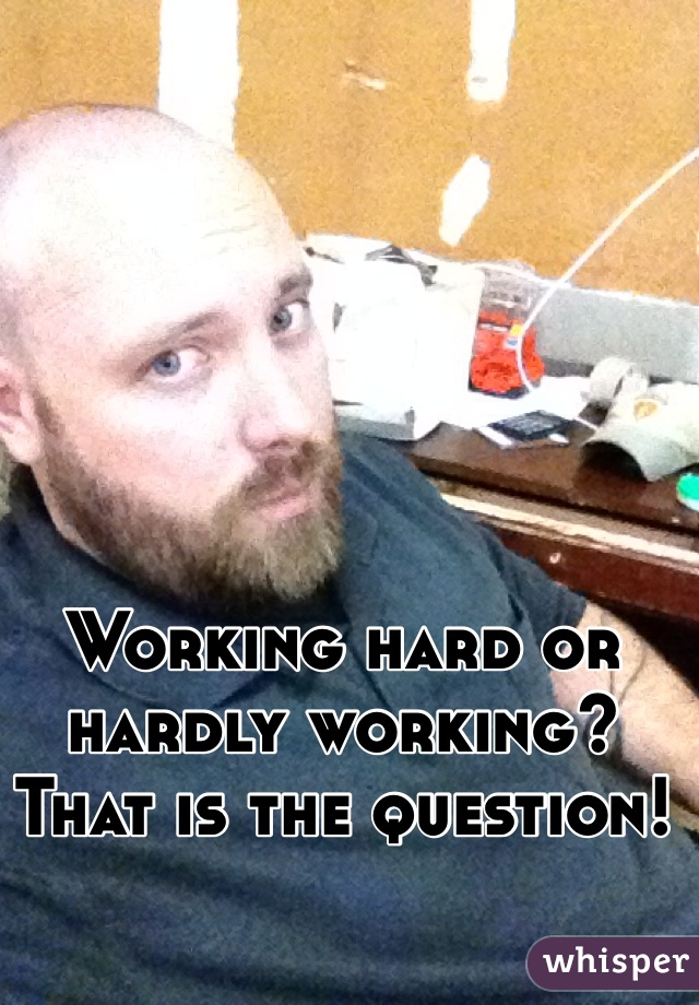 Working hard or hardly working? 
That is the question!