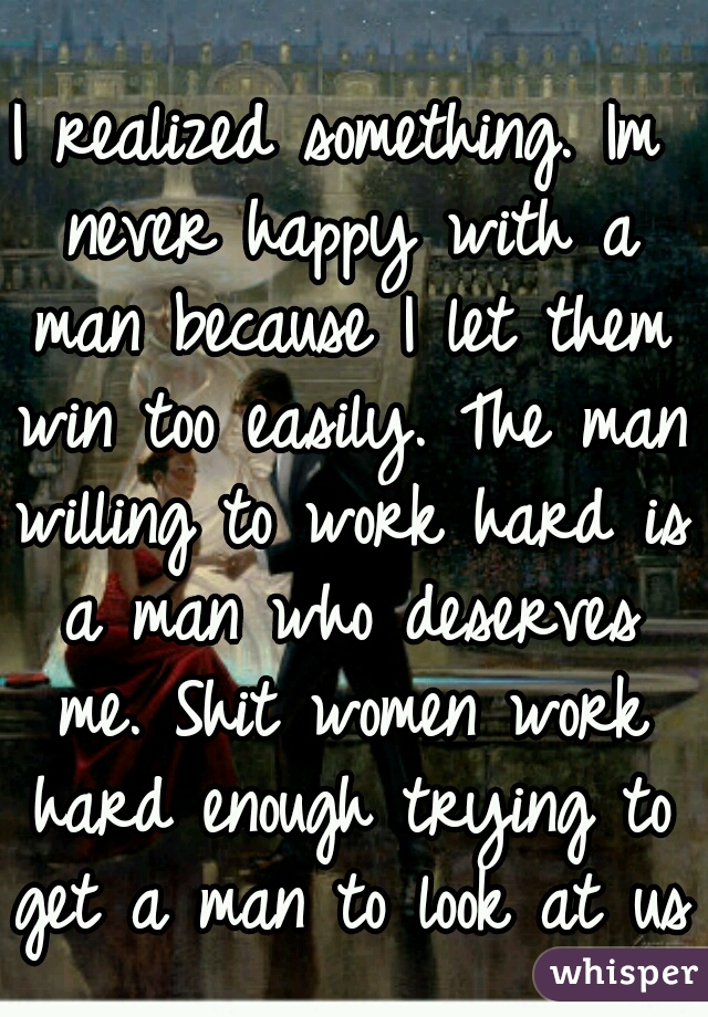 I realized something. Im never happy with a man because I let them win too easily. The man willing to work hard is a man who deserves me. Shit women work hard enough trying to get a man to look at us 