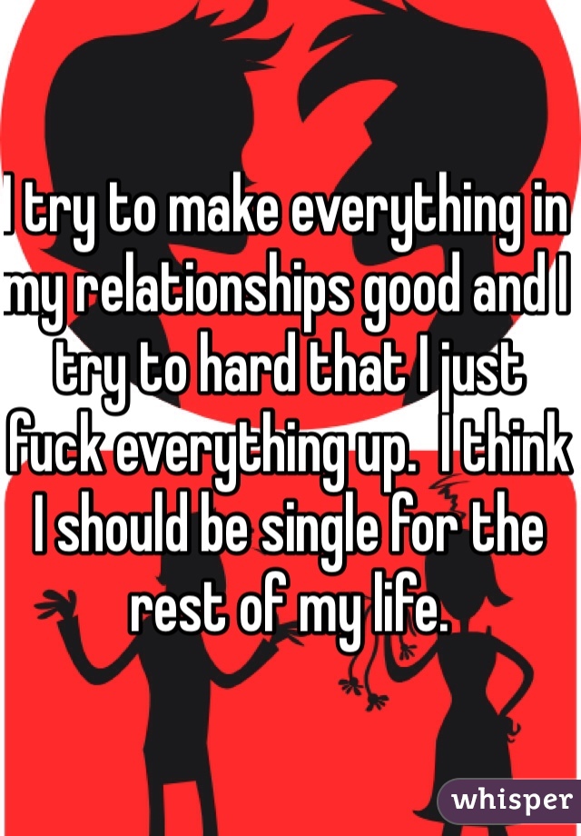 I try to make everything in my relationships good and I try to hard that I just fuck everything up.  I think I should be single for the rest of my life. 