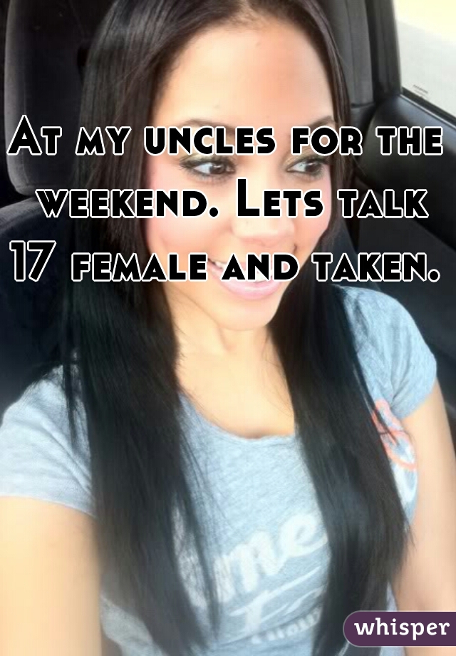 At my uncles for the weekend. Lets talk 17 female and taken. 