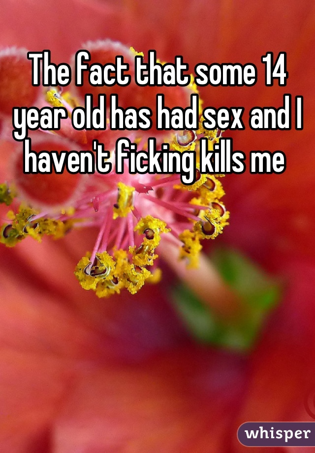 The fact that some 14 year old has had sex and I haven't ficking kills me 