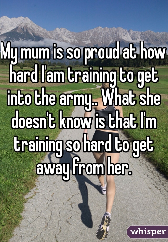 My mum is so proud at how hard I'am training to get into the army.. What she doesn't know is that I'm training so hard to get away from her.