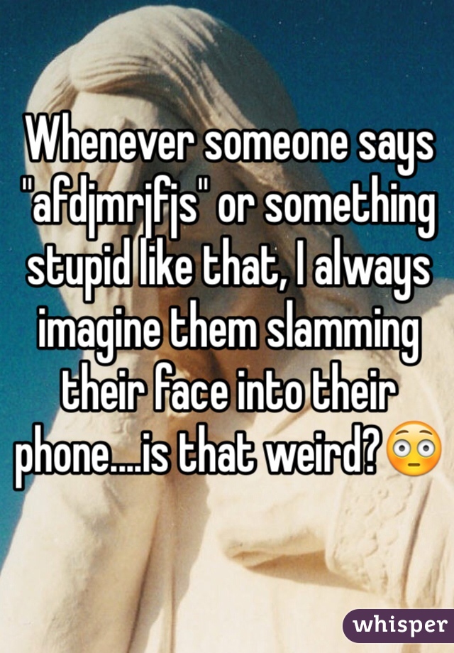 Whenever someone says "afdjmrjfjs" or something stupid like that, I always imagine them slamming their face into their phone....is that weird?😳