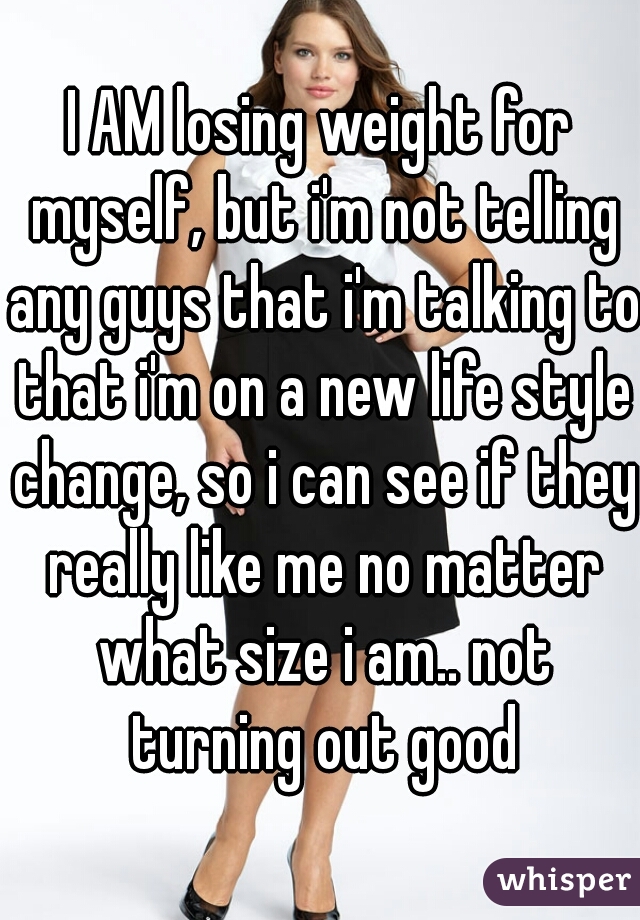I AM losing weight for myself, but i'm not telling any guys that i'm talking to that i'm on a new life style change, so i can see if they really like me no matter what size i am.. not turning out good