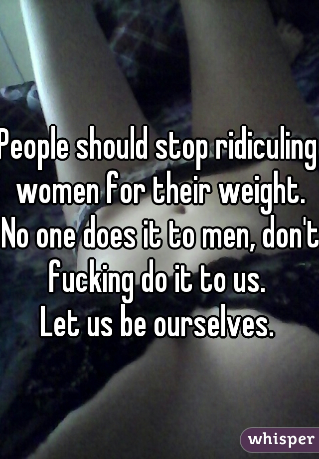 People should stop ridiculing women for their weight. No one does it to men, don't fucking do it to us. 
Let us be ourselves.