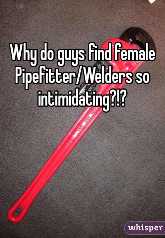 Why do guys find female Pipefitter/Welders so intimidating?!?