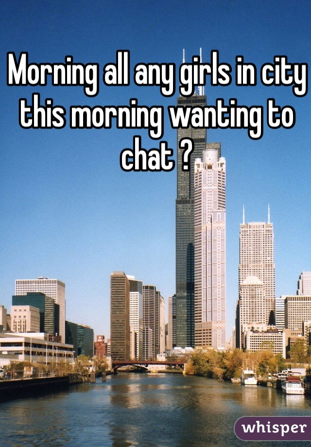 Morning all any girls in city this morning wanting to chat ? 