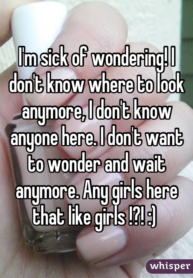 I'm sick of wondering! I don't know where to look anymore, I don't know anyone here. I don't want to wonder and wait anymore. Any girls here that like girls !?! :) 