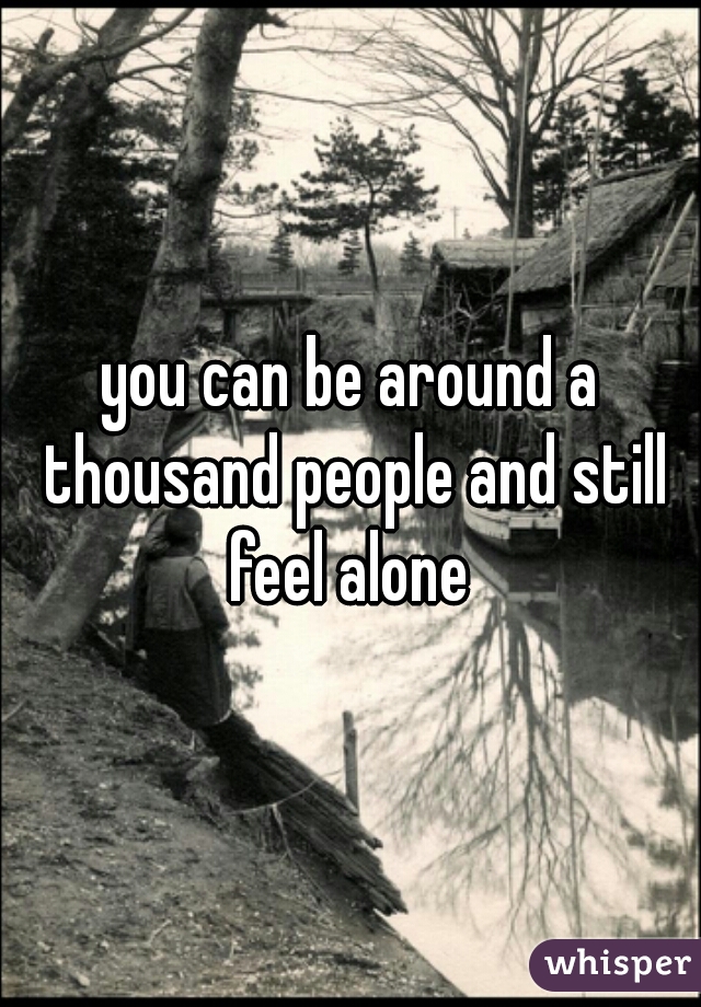 you can be around a thousand people and still feel alone 